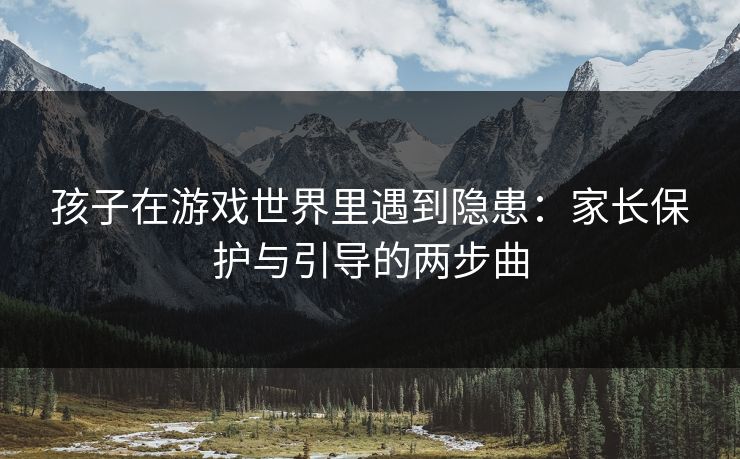孩子在游戏世界里遇到隐患：家长保护与引导的两步曲