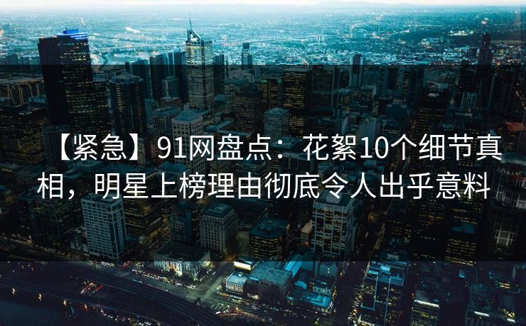 【紧急】91网盘点：花絮10个细节真相，明星上榜理由彻底令人出乎意料