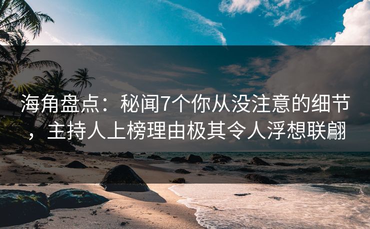 海角盘点：秘闻7个你从没注意的细节，主持人上榜理由极其令人浮想联翩