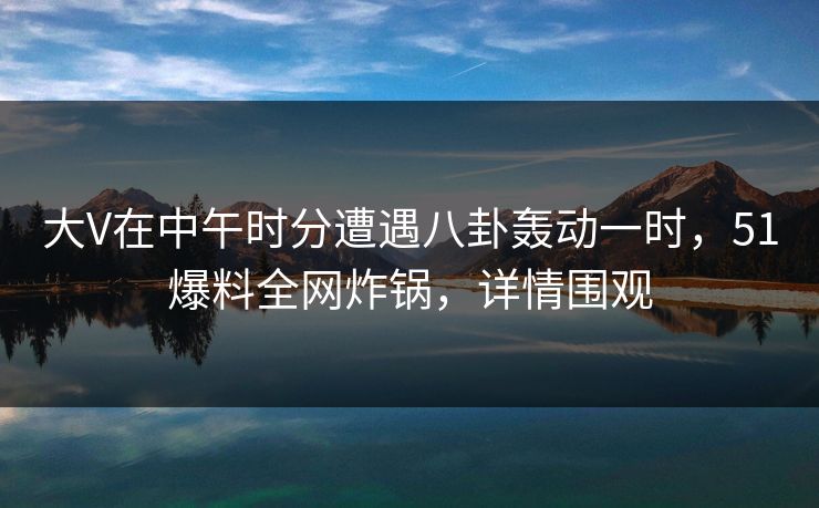 大V在中午时分遭遇八卦轰动一时，51爆料全网炸锅，详情围观