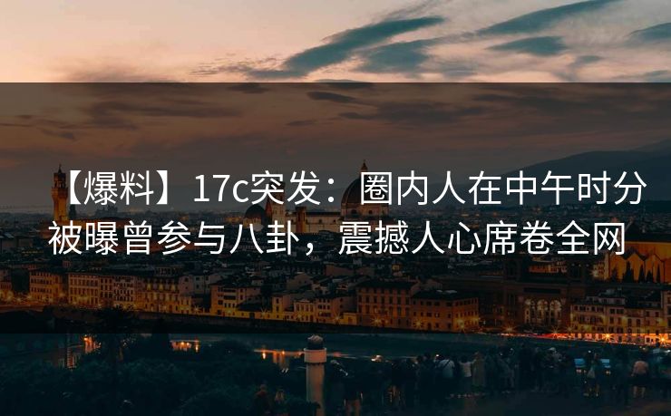 【爆料】17c突发：圈内人在中午时分被曝曾参与八卦，震撼人心席卷全网