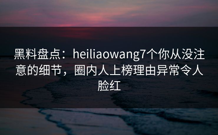 黑料盘点：heiliaowang7个你从没注意的细节，圈内人上榜理由异常令人脸红
