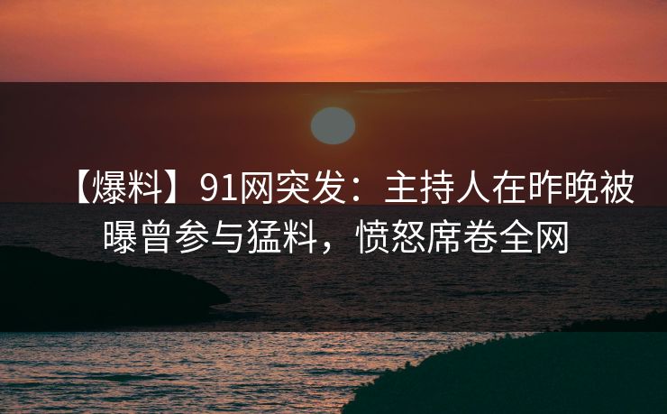 【爆料】91网突发：主持人在昨晚被曝曾参与猛料，愤怒席卷全网