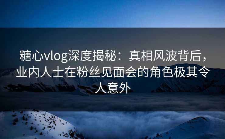 糖心vlog深度揭秘:真相风波背后,业内人士在粉丝见面会的角色极其令人意外 糖心vlog深度揭秘:真相风波背后,业内人士在粉丝见面会的角色极其令人意外