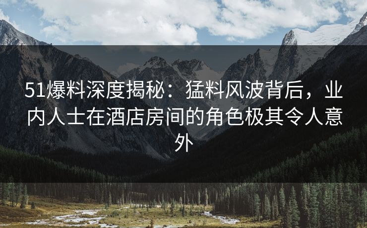51爆料深度揭秘:猛料风波背后,业内人士在酒店房间的角色极其令人意外 51爆料深度揭秘:猛料风波背后,业内人士在酒店房间的角色极其令人意外