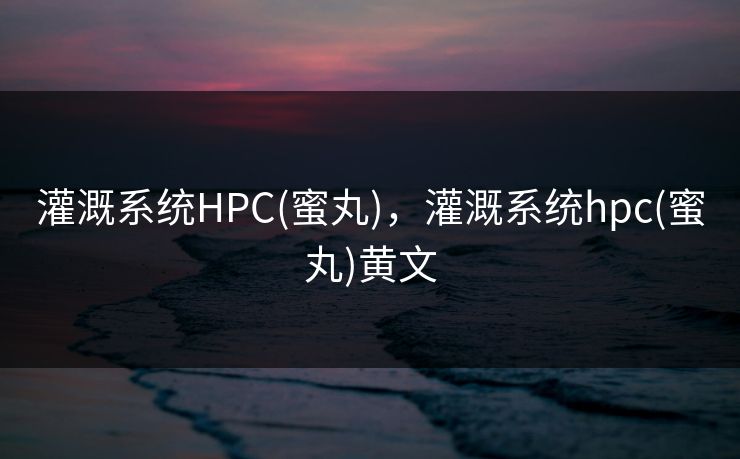 灌溉系统HPC(蜜丸),灌溉系统hpc(蜜丸)黄文 灌溉系统HPC(蜜丸),灌溉系统hpc(蜜丸)黄文