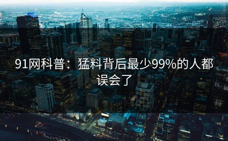 91网科普:猛料背后最少99%的人都误会了 91网科普:猛料背后最少99%的人都误会了
