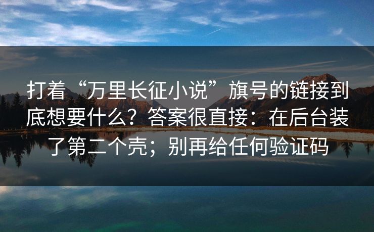 打着“万里长征小说”旗号的链接到底想要什么?答案很直接:在后台装了第二个壳;别再给任何验证码 打着“万里长征小说”旗号的链接到底想要什么?答案很直接:在后台装了第二个壳;别再给任何验证码