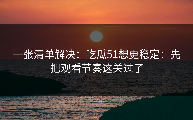 一张清单解决：吃瓜51想更稳定：先把观看节奏这关过了