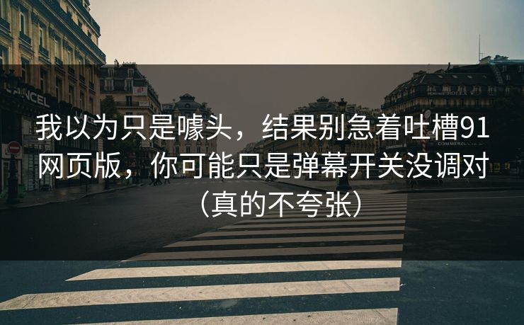 我以为只是噱头,结果别急着吐槽91网页版,你可能只是弹幕开关没调对(真的不夸张) 我以为只是噱头,结果别急着吐槽91网页版,你可能只是弹幕开关没调对(真的不夸张)