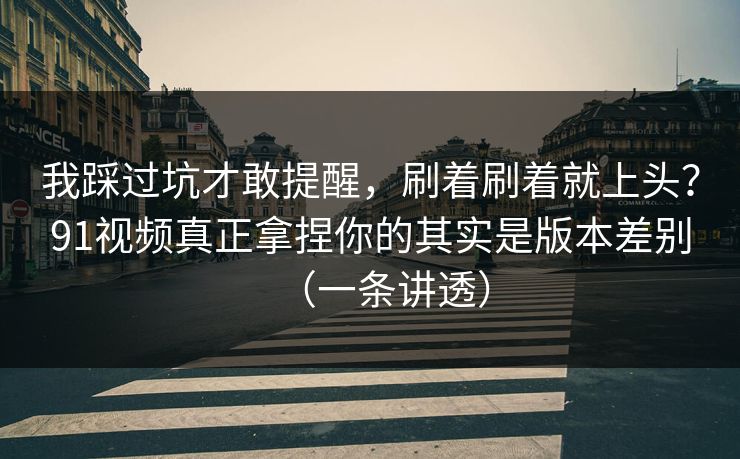 我踩过坑才敢提醒，刷着刷着就上头？91视频真正拿捏你的其实是版本差别（一条讲透）
