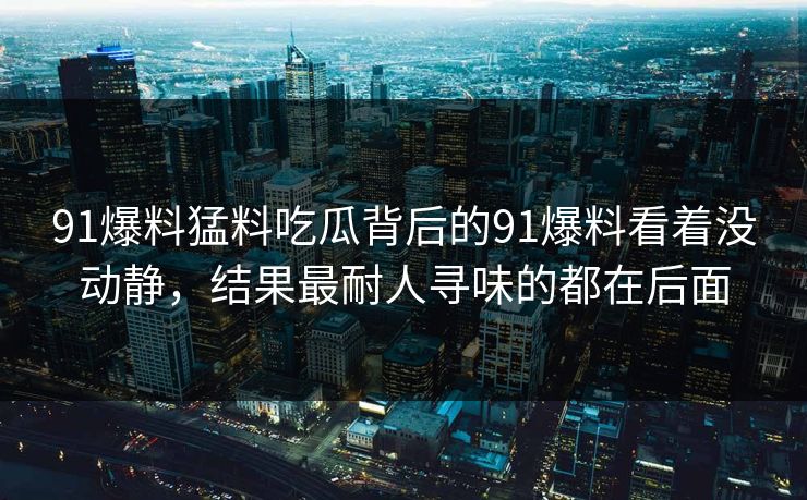 91爆料猛料吃瓜背后的91爆料看着没动静，结果最耐人寻味的都在后面