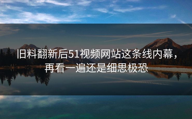 旧料翻新后51视频网站这条线内幕，再看一遍还是细思极恐